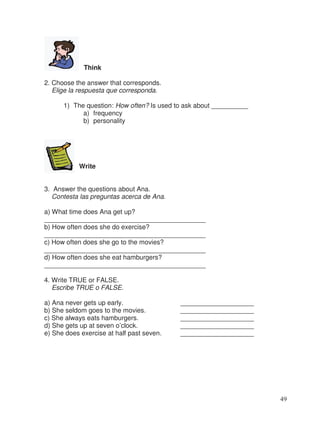 Think
2. Choose the answer that corresponds.
Elige la respuesta que corresponda.
1) The question: How often? Is used to ask about __________
a) frequency
b) personality
Write
3. Answer the questions about Ana.
Contesta las preguntas acerca de Ana.
a) What time does Ana get up?
____________________________________________
b) How often does she do exercise?
____________________________________________
c) How often does she go to the movies?
____________________________________________
d) How often does she eat hamburgers?
____________________________________________
4. Write TRUE or FALSE.
Escribe TRUE o FALSE.
a) Ana never gets up early. ____________________
b) She seldom goes to the movies. ____________________
c) She always eats hamburgers. ____________________
d) She gets up at seven o’clock. ____________________
e) She does exercise at half past seven. ____________________
49
 