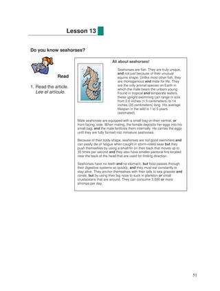 Do you know seahorses?
Read
1. Read the article.
Lee el artículo.
Lesson 13
All about seahorses!
Seahorses are fish. They are truly unique,
and not just because of their unusual
equine shape. Unlike most other fish, they
are monogamous and mate for life. They
are the only animal species on Earth in
which the male bears the unborn young.
Found in tropical and temperate waters,
these upright-swimming can range in size
from 0.6 inches (1.5 centimeters) to 14
inches (35 centimeters) long. His average
lifespan in the wild is 1 to 5 years
(estimated).
Male seahorses are equipped with a small bag on their ventral, or
front-facing, side. When mating, the female deposits her eggs into his
small bag, and the male fertilizes them internally. He carries the eggs
until they are fully formed into miniature seahorses.
Because of their body shape, seahorses are not good swimmers and
can easily die of fatigue when caught in storm-roiled seas but they
push themselves by using a small fin on their back that moves up to
35 times per second and they also have smaller pectoral fins located
near the back of the head that are used for finding direction.
Seahorses have no teeth and no stomach, but food passes through
their digestive systems so quickly, and they must eat constantly to
stay alive. They anchor themselves with their tails to sea grasses and
corals, but by using their big nose to suck in plankton or small
crustaceans that are around. They can consume 3,000 or more
shrimps per day.
51
 