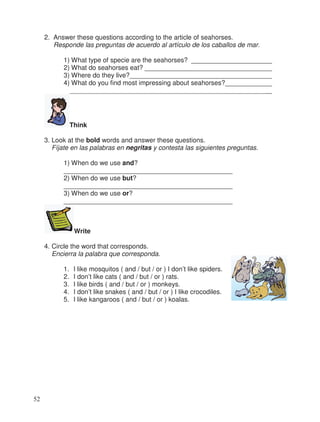 2. Answer these questions according to the article of seahorses.
Responde las preguntas de acuerdo al artículo de los caballos de mar.
1) What type of specie are the seahorses? _____________________
2) What do seahorses eat? __________________________________
3) Where do they live?______________________________________
4) What do you find most impressing about seahorses?____________
______________________________________________________
Think
3. Look at the bold words and answer these questions.
Fíjate en las palabras en negritas y contesta las siguientes preguntas.
1) When do we use and?
______________________________________________
2) When do we use but?
______________________________________________
3) When do we use or?
______________________________________________
Write
4. Circle the word that corresponds.
Encierra la palabra que corresponda.
1. I like mosquitos ( and / but / or ) I don’t like spiders.
2. I don’t like cats ( and / but / or ) rats.
3. I like birds ( and / but / or ) monkeys.
4. I don’t like snakes ( and / but / or ) I like crocodiles.
5. I like kangaroos ( and / but / or ) koalas.
52
_
_
_
_
_
_
 