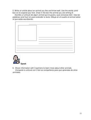 5. Write an article about an animal you like and know well. Use the words (and/
but/ or) to expand your text. Draw in the box the animal you are writing of.
Escribe un artículo de algún animal que te guste y que conozcas bien. Usa las
palabras (and/ but/ or) para extender tu texto. Dibuja en el cuadro el animal sobre
el que estás escribiendo.
Speak
6. Share information with 3 partners to learn more about other animals.
Comparte tu artículo con 3 de tus compañeros para que aprendas de otros
animales.
__________________________________
____________________________________
____________________________________
____________________________________
____________________________________
____________________________________________________________
____________________________________________________________
____________________________________________________________
____________________________________________________________
53
 