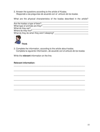 2. Answer the questions according to the article of Koalas.
Responde a las preguntas de acuerdo con el artículo de los koalas.
What are the physical characteristics of the koalas described in the article?
________________________________________________________________
Are the koalas a type of bear? ________________________________________
What type of animals are they? _______________________________________
What do they eat? _________________________________________________
Where do they live? ________________________________________________
What do they do when they aren’t sleeping? _____________________________
Think
3. Complete the information, according to the article about koalas.
Completa la siguiente información, de acuerdo con el articulo de los koalas.
Write the relevant information on the line.
Relevant information:
______________________________________________________________
______________________________________________________________
______________________________________________________________
______________________________________________________________
______________________________________________________________
______________________________________________________________
55
_
_
_
_
_
_
 