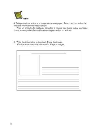 Write
4. Bring an animal article of a magazine or newspaper. Search and underline the
relevant information to edit an article.
Trae un artículo de cualquier periódico o revista que hable sobre animales
busca y subraya la información relevante para editar un artículo.
5. Write the information in the chart. Paste the image.
Escribe en el cuadro la información. Pega la imagen.
__________________________________
____________________________________
____________________________________
____________________________________
____________________________________
____________________________________________________________
____________________________________________________________
____________________________________________________________
____________________________________________________________
____________________________________________________________
____________________________________________________________
56
 