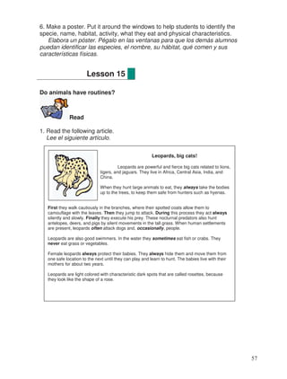 6. Make a poster. Put it around the windows to help students to identify the
specie, name, habitat, activity, what they eat and physical characteristics.
Elabora un póster. Pégalo en las ventanas para que los demás alumnos
puedan identificar las especies, el nombre, su hábitat, qué comen y sus
características físicas.
Do animals have routines?
Read
1. Read the following article.
Lee el siguiente artículo.
Lesson 15
Leopards, big cats!
Leopards are powerful and fierce big cats related to lions,
tigers, and jaguars. They live in Africa, Central Asia, India, and
China.
When they hunt large animals to eat, they always take the bodies
up to the trees, to keep them safe from hunters such as hyenas.
First they walk cautiously in the branches, where their spotted coats allow them to
camouflage with the leaves. Then they jump to attack. During this process they act always
silently and slowly. Finally they execute his prey. These nocturnal predators also hunt
antelopes, deers, and pigs by silent movements in the tall grass. When human settlements
are present, leopards often attack dogs and, occasionally, people.
Leopards are also good swimmers. In the water they sometimes eat fish or crabs. They
never eat grass or vegetables.
Female leopards always protect their babies. They always hide them and move them from
one safe location to the next until they can play and learn to hunt. The babies live with their
mothers for about two years.
Leopards are light colored with characteristic dark spots that are called rosettes, because
they look like the shape of a rose.
57
 