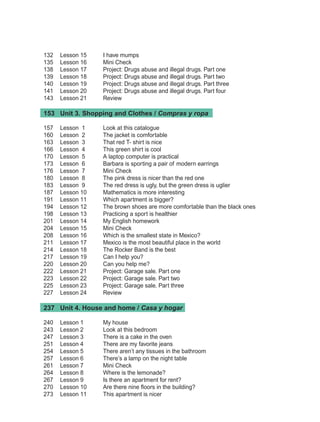 132	 Lesson 15	 I have mumps
135	 Lesson 16	 Mini Check
138	 Lesson 17	 Project: Drugs abuse and illegal drugs. Part one
139	 Lesson 18	 Project: Drugs abuse and illegal drugs. Part two
140	 Lesson 19	 Project: Drugs abuse and illegal drugs. Part three
141	 Lesson 20	 Project: Drugs abuse and illegal drugs. Part four
143	 Lesson 21	 Review
153	 Unit 3. Shopping and Clothes / Compras y ropa
157	 Lesson  1	 Look at this catalogue
160	 Lesson  2	 The jacket is comfortable
163	 Lesson  3	 That red T- shirt is nice
166	 Lesson  4	 This green shirt is cool
170	 Lesson  5	 A laptop computer is practical
173	 Lesson  6	 Barbara is sporting a pair of modern earrings
176	 Lesson  7	 Mini Check
180	 Lesson  8	 The pink dress is nicer than the red one
183	 Lesson  9	 The red dress is ugly, but the green dress is uglier
187	 Lesson 10	 Mathematics is more interesting
191	 Lesson 11	 Which apartment is bigger?
194	 Lesson 12	 The brown shoes are more comfortable than the black ones
198	 Lesson 13	 Practicing a sport is healthier
201	 Lesson 14	 My English homework
204	 Lesson 15	 Mini Check
208	 Lesson 16	 Which is the smallest state in Mexico?
211	 Lesson 17	 Mexico is the most beautiful place in the world
214	 Lesson 18	 The Rocker Band is the best
217	 Lesson 19	 Can I help you?
220	 Lesson 20	 Can you help me?
222	 Lesson 21	 Project: Garage sale. Part one
223	 Lesson 22	 Project: Garage sale. Part two
225	 Lesson 23	 Project: Garage sale. Part three
227	 Lesson 24	 Review
237	 Unit 4. House and home / Casa y hogar
240	 Lesson 1	 My house
243	 Lesson 2	 Look at this bedroom
247	 Lesson 3	 There is a cake in the oven
251	 Lesson 4	 There are my favorite jeans
254	 Lesson 5	 There aren’t any tissues in the bathroom
257	 Lesson 6	 There’s a lamp on the night table
261	 Lesson 7	 Mini Check
264	 Lesson 8	 Where is the lemonade?
267	 Lesson 9	 Is there an apartment for rent?
270	 Lesson 10	 Are there nine floors in the building?
273	 Lesson 11	 This apartment is nicer
Índice de INGLES 2o.indd 2 1/4/08 14:47:21
 