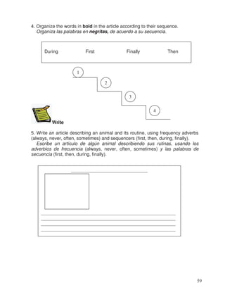 4. Organize the words in bold in the article according to their sequence.
Organiza las palabras en negritas, de acuerdo a su secuencia.
Write
5. Write an article describing an animal and its routine, using frequency adverbs
(always, never, often, sometimes) and sequencers (first, then, during, finally).
Escribe un artículo de algún animal describiendo sus rutinas, usando los
adverbios de frecuencia (always, never, often, sometimes) y las palabras de
secuencia (first, then, during, finally).
During First Finally Then
1
2
3
4
_________________________________
__________________________________________________________
__________________________________________________________
__________________________________________________________
__________________________________________________________
59
 