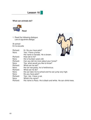 What can animals do?
Read
1. Read the following dialogue.
Lee el siguiente diálogo.
At school
En la escuela
Richard: Hi. Do you have pets?
Nora: Yes, I have a horse.
His name is Dorado. He is brown.
Richard: How old is he?
Nora: He is fourteen years old.
Richard: Can you tell me more about your horse?
Nora: Yes, what would you like to know?
Richard: What can he eat?
Nora: He can eat grass, he is herbivorous.
Richard: What can he do?
Nora: He can take me to school and he can jump very high.
Nora: Do you have pets?
Richard: Yes, I do. I have a cat.
Nora: What’s his name?
Richard: His name is Roco. He is black and white. He can climb trees.
Lesson 16
60
 