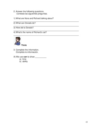 2. Answer the following questions.
Contesta las siguientes preguntas.
1) What are Nora and Richard talking about?
__________________________________________________________
2) What can Dorado do?
__________________________________________________________
3) How old is Dorado?
__________________________________________________________
4) What’s the name of Richard’s cat?
__________________________________________________________
Think
3. Complete the information.
Completa la información.
A) We use can to show __________
a) time
b) ability
61
 