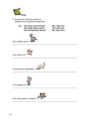 Write
4. Answer the following questions.
Responde las siguientes preguntas.
e.g. Can bees make honey? Yes, they can.
Can polar bears swim? Yes, they can.
Can mosquitoes dance? No, they can’t.
Can giraffes swim?
_____________________________________________________________
Can fishes run?
_____________________________________________________________
Can lions eat vegetables?
_____________________________________________________________
Can people fly?
_____________________________________________________________
Can crabs speak in English?
_____________________________________________________________
62
 