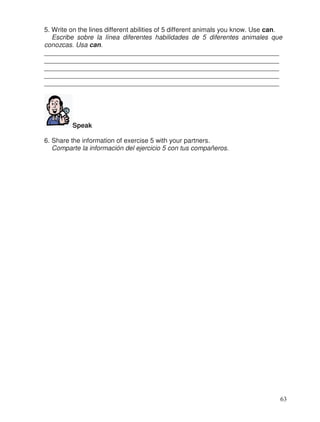 5. Write on the lines different abilities of 5 different animals you know. Use can.
Escribe sobre la línea diferentes habilidades de 5 diferentes animales que
conozcas. Usa can.
________________________________________________________________
________________________________________________________________
________________________________________________________________
________________________________________________________________
________________________________________________________________
Speak
6. Share the information of exercise 5 with your partners.
Comparte la información del ejercicio 5 con tus compañeros.
63
 
