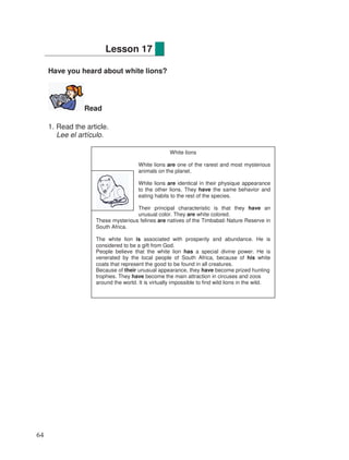 Have you heard about white lions?
Read
1. Read the article.
Lee el artículo.
Lesson 17
White lions
White lions are one of the rarest and most mysterious
animals on the planet.
White lions are identical in their physique appearance
to the other lions. They have the same behavior and
eating habits to the rest of the species.
Their principal characteristic is that they have an
unusual color. They are white colored.
These mysterious felines are natives of the Timbabati Nature Reserve in
South Africa.
The white lion is associated with prosperity and abundance. He is
considered to be a gift from God.
People believe that the white lion has a special divine power. He is
venerated by the local people of South Africa, because of his white
coats that represent the good to be found in all creatures.
Because of their unusual appearance, they have become prized hunting
trophies. They have become the main attraction in circuses and zoos
around the world. It is virtually impossible to find wild lions in the wild.
64
 