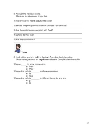 2. Answer the next questions.
Contesta las siguientes preguntas.
1) Have you ever heard about white lions?
____________________________________________________________
2) What’s the principal characteristic of these rare animals?
____________________________________________________________
3) Are the white lions associated with God?
____________________________________________________________
4) Where do they live?
____________________________________________________________
5) Are they carnivores?
____________________________________________________________
Think
3. Look at the words in bold in the text. Complete the information.
Observa las palabras en negritas en el texto. Completa la información.
We use _____ to show possession.
a) Their
b) They
We use the verb to _______ to show possession.
a) be
b) have
We use the verb to _______ in different forms: is, are, am.
a) go
b) be
65
 