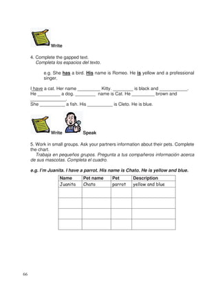 Write
4. Complete the gapped text.
Completa los espacios del texto.
e.g. She has a bird. His name is Romeo. He is yellow and a professional
singer.
I have a cat. Her name _________ Kitty. ________ is black and ___________.
He _________ a dog. ________ name is Cat. He _________ brown and
______________.
She __________ a fish. His __________ is Cleto. He is blue.
Write Speak
5. Work in small groups. Ask your partners information about their pets. Complete
the chart.
Trabaja en pequeños grupos. Pregunta a tus compañeros información acerca
de sus mascotas. Completa el cuadro.
e.g. I’m Juanita. I have a parrot. His name is Chato. He is yellow and blue.
Name Pet name Pet Description
Juanita Chato parrot yellow and blue
66
 