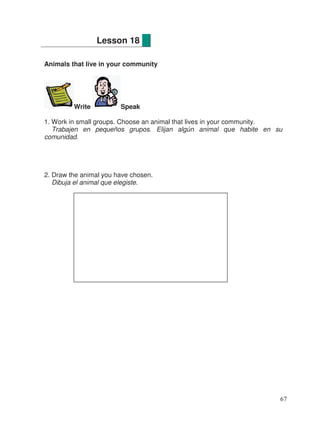 Animals that live in your community
Write Speak
1. Work in small groups. Choose an animal that lives in your community.
Trabajen en pequeños grupos. Elijan algún animal que habite en su
comunidad.
2. Draw the animal you have chosen.
Dibuja el animal que elegiste.
Lesson 18
67
 
