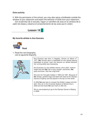 Extra activity
5. With the permission of the school, you may also setup a birdfeeder outside the
window of your classroom and watch the behavior of birds from your classroom.
Con el permiso de tu escuela, hagan un semillero de aves en la ventana de tu
salón de clases y observa el comportamiento de las aves que lo visiten.
My favorite athlete is Ana Guevara
Read
1. Read the next biography.
Lee la siguiente biografía.
.
Lesson 19
Ana Guevara was born in Nogales, Sonora on March 4
th
1977. Her favorite sport is basketball so she started playing
basketball at school. Later she became an athlete because
her running ability was impressing.
Ana Guevara is a very athletic woman, she is dark, medium
height and slim.Her hair is long, straight and brown. Her
eyes are brown. She has a big smile.
She won her first gold medals in 1996 and 1997. Because of
her temper, powerful legs and talent she went to the Olympic
Games of Sydney and she placed in the top 5 of the world.
In 2002 her goal was to conquer the Golden League and she
did it. She ran in the University Stadium of Mexico City in
2003 and she broke her own mark on 300 mts.
She is now preparing to go to the Olympic Games of Beijing
in 2008.
69
 