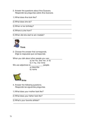 2. Answer the questions about Ana Guevara.
Responde las preguntas sobre Ana Guevara.
1) What does Ana look like?
_______________________________________________________
2) What does she do?
_______________________________________________________
3) When is her birthday?
_______________________________________________________
4) Where is she from?
_______________________________________________________
5) When did she start to win medals?
_______________________________________________________
Think
3. Choose the answer that corresponds.
Elige la respuesta que corresponda.
When you talk about other people you use:____________
a) he/ his, she/ her, it/ its
b) I/ my, me/ mine
We use adjectives to ___________ people.
a) describe
b) name
Write
4. Answer the following questions.
Responde las siguientes preguntas.
1) What does your mother look like?
__________________________________________________________
2) What does your father look like?
__________________________________________________________
3) What’s your favorite athlete?
__________________________________________________________
70
 