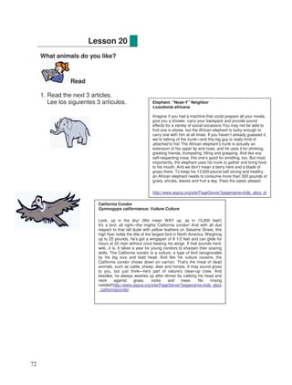 What animals do you like?
Read
1. Read the next 3 articles.
Lee los siguientes 3 artículos.
Lesson 20
California Condor
Gymnogyps californianus: Vulture Culture
Look, up in the sky! (We mean WAY up, as in 15,000 feet!)
It's a bird, all right—the mighty California condor! And with all due
respect to that tall dude with yellow feathers on Sesame Street, this
high flyer holds the title of the largest bird in North America. Weighing
up to 25 pounds, he's got a wingspan of 9 1/2 feet and can glide for
hours at 55 mph without once beating his wings. If that sounds hard,
well...it is. It takes a year for young condors to sharpen their soaring
skills. The California condor is a vulture, a type of bird recognizable
by his big size and bald head. And like his vulture cousins, the
California condor chows down on carrion. That's the meat of dead
animals, such as cattle, sheep, deer and horses. It may sound gross
to you, but just think—he's part of nature's clean-up crew. And
besides, he always washes up after dinner by rubbing his head and
neck against grass, rocks and trees. No rinsing
needed!http://www.aspca.org/site/PageServer?pagename=kids_abcs
_californiacondor
Elephant: “Nose-Y” Neighbor
Loxodonta africana
Imagine if you had a machine that could prepare all your meals,
give you a shower, carry your backpack and provide sound
effects for a variety of social occasions.You may not be able to
find one in stores, but the African elephant is lucky enough to
carry one with him at all times. If you haven’t already guessed it,
we’re talking of the trunk—and this big guy is really kind of
attached to his! The African elephant’s trunk is actually an
extension of his upper lip and nose, and he uses it for drinking,
greeting friends, trumpeting, lifting and grasping. And like any
self-respecting nose, this one’s good for smelling, too. But most
importantly, the elephant uses his trunk to gather and bring food
to his mouth. And we don’t mean a berry here and a blade of
grass there. To keep his 13,000-pound self strong and healthy,
an African elephant needs to consume more than 300 pounds of
grass, shrubs, leaves and fruit a day. Pass the salad, please!
http://www.aspca.org/site/PageServer?pagename=kids_abcs_el
ephant
72
 