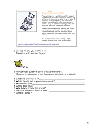 2. Choose the one you like the most.
Escoge el texto que más te gustó.
Write
3. Answer these questions about the article you chose.
Contesta las siguientes preguntas acerca del artículo que elegiste.
1) What kind of animal is it? ________________________________________
2) What’s its principal physical characteristic?__________________________
3) What does it eat?______________________________________________
4) Where does it live?_____________________________________________
5) Why did you choose this animal?__________________________________
6) Describe the animal. What is it like? _______________________________
7) What is it called? ______________________________________________
Panda
Ailuropoda melanoleuca: BamBOO!
Forget about getting a quick bite to eat! China's giant
panda devotes 12 hours of every day to eating! To get
all the nutrition he needs, he has to consume about 15
percent of his bodyweight daily. That comes out to
between 28 and 36 pounds of bamboo, his meal of
choice. Luckily, he has special chewing muscles and
broad, flat teeth for all that bamboo chomping.
He's got special markings, too. We may think pandas
are totally cute, but their black eyes and big, black
circles on their faces may look like 2 pairs of giant,
glaring, staring eyes to animals who try to invade their
territory.
For more information, and to see what a real live
panda is doing right now, at the San Diego Zoo.
http://www.aspca.org/site/PageServer?pagename=kids_abcs_panda
73
_
_
_
_
_
_
 