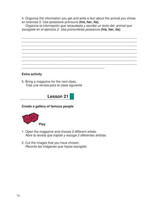 4. Organize the information you get and write a text about the animal you chose
on exercise 2. Use possesive pronouns (his, her, its).
Organiza la información que recaudaste y escribe un texto del animal que
escogiste en el ejercicio 2. Usa pronombres posesivos (his, her, its).
________________________________________________________________
________________________________________________________________
________________________________________________________________
________________________________________________________________
________________________________________________________________
________________________________________________________________
________________________________________________________________
________________________________________________________________
______________________________________________
Extra activity
5. Bring a magazine for the next class.
Trae una revista para la clase siguiente.
Create a gallery of famous people
Play
1. Open the magazine and choose 2 different artists.
Abre la revista que trajiste y escoge 2 diferentes artistas.
2. Cut the images that you have chosen.
Recorta las imágenes que hayas escogido.
Lesson 21
74
 