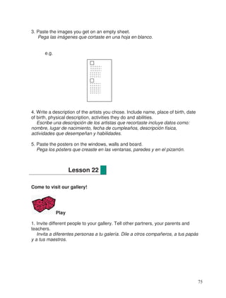 3. Paste the images you get on an empty sheet.
Pega las imágenes que cortaste en una hoja en blanco.
e.g.
4. Write a description of the artists you chose. Include name, place of birth, date
of birth, physical description, activities they do and abilities.
Escribe una descripción de los artistas que recortaste incluye datos como:
nombre, lugar de nacimiento, fecha de cumpleaños, descripción física,
actividades que desempeñan y habilidades.
5. Paste the posters on the windows, walls and board.
Pega los pósters que creaste en las ventanas, paredes y en el pizarrón.
Come to visit our gallery!
Play
1. Invite different people to your gallery. Tell other partners, your parents and
teachers.
Invita a diferentes personas a tu galería. Dile a otros compañeros, a tus papás
y a tus maestros.
Lesson 22
75
 