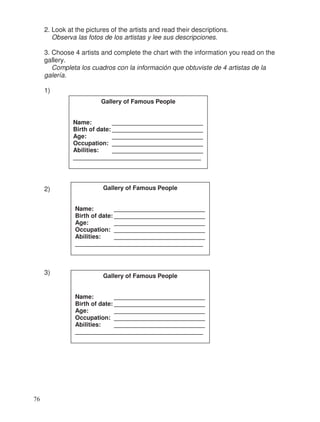 2. Look at the pictures of the artists and read their descriptions.
Observa las fotos de los artistas y lee sus descripciones.
3. Choose 4 artists and complete the chart with the information you read on the
gallery.
Completa los cuadros con la información que obtuviste de 4 artistas de la
galería.
1)
2)
3)
Gallery of Famous People
Name: ___________________________
Birth of date: ___________________________
Age: ___________________________
Occupation: ___________________________
Abilities: ___________________________
______________________________________
Gallery of Famous People
Name: ___________________________
Birth of date: ___________________________
Age: ___________________________
Occupation: ___________________________
Abilities: ___________________________
______________________________________
Gallery of Famous People
Name: ___________________________
Birth of date: ___________________________
Age: ___________________________
Occupation: ___________________________
Abilities: ___________________________
______________________________________
76
 