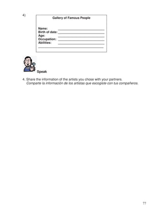 4)
Speak
4. Share the information of the artists you chose with your partners.
Comparte la información de los artistas que escogiste con tus compañeros.
Gallery of Famous People
Name: ___________________________
Birth of date: ___________________________
Age: ___________________________
Occupation: ___________________________
Abilities: ___________________________
______________________________________
77
 