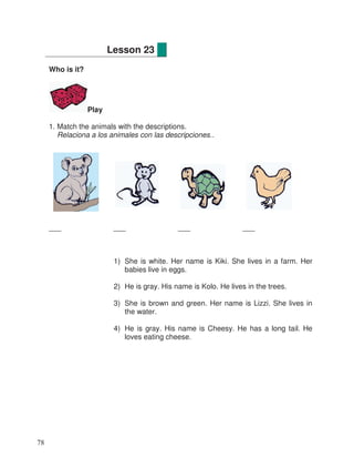 Who is it?
Play
1. Match the animals with the descriptions.
Relaciona a los animales con las descripciones..
___ ___ ___ ___
1) She is white. Her name is Kiki. She lives in a farm. Her
babies live in eggs.
2) He is gray. His name is Kolo. He lives in the trees.
3) She is brown and green. Her name is Lizzi. She lives in
the water.
4) He is gray. His name is Cheesy. He has a long tail. He
loves eating cheese.
Lesson 23
78
 