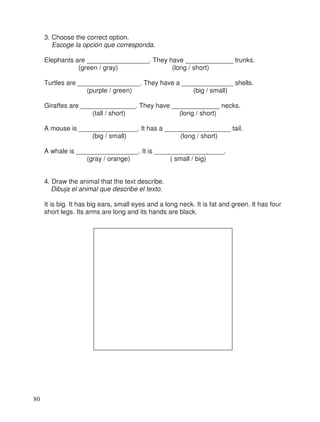 3. Choose the correct option.
Escoge la opción que corresponda.
Elephants are _________________. They have _____________ trunks.
(green / gray) (long / short)
Turtles are _________________. They have a ______________ shells.
(purple / green) (big / small)
Giraffes are _______________. They have _____________ necks.
(tall / short) (long / short)
A mouse is ________________. It has a __________________ tail.
(big / small) (long / short)
A whale is _________________. It is ___________________.
(gray / orange) ( small / big)
4. Draw the animal that the text describe.
Dibuja el animal que describe el texto.
It is big. It has big ears, small eyes and a long neck. It is fat and green. It has four
short legs. Its arms are long and its hands are black.
80
 