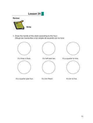 Review
Write
1. Draw the hands of the clock according to the hour.
Dibuja las manecillas a los relojes de acuerdo con la hora.
It’s three o’clock. It’s half past two. It’s a quarter to nine.
It’s a quarter past four. It’s one fifteen. It’s ten to five.
Lesson 24
81
 