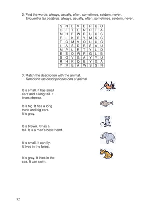 2. Find the words: always, usually, often, sometimes, seldom, never.
Encuentra las palabras: always, usually, often, sometimes, seldom, never.
3. Match the description with the animal.
Relaciona las descripciones con el animal.
It is small. It has small
ears and a long tail. It
loves cheese.
It is big. It has a long
trunk and big ears.
It is gray.
It is brown. It has a
tail. It is a man’s best friend.
It is small. It can fly.
It lives in the forest.
It is gray. It lives in the
sea. It can swim.
S N E V E R U O
O F T E N R T A
M H F W R U U S
E I K R Y M S C
T O M V O U U G
I A S D R S A U
M P L R T Y L D
E E D W F G L B
S O V G A Y Y U
R H K Q E Y G A
Y M E A W S S R
82
 