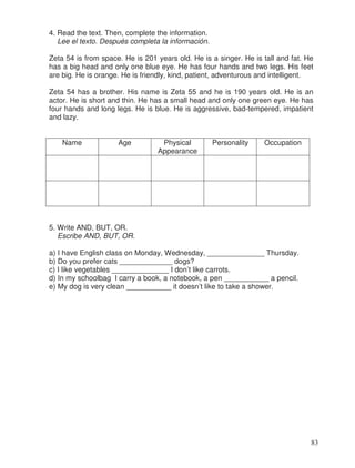 4. Read the text. Then, complete the information.
Lee el texto. Después completa la información.
Zeta 54 is from space. He is 201 years old. He is a singer. He is tall and fat. He
has a big head and only one blue eye. He has four hands and two legs. His feet
are big. He is orange. He is friendly, kind, patient, adventurous and intelligent.
Zeta 54 has a brother. His name is Zeta 55 and he is 190 years old. He is an
actor. He is short and thin. He has a small head and only one green eye. He has
four hands and long legs. He is blue. He is aggressive, bad-tempered, impatient
and lazy.
Name Age Physical
Appearance
Personality Occupation
5. Write AND, BUT, OR.
Escribe AND, BUT, OR.
a) I have English class on Monday, Wednesday, ______________ Thursday.
b) Do you prefer cats _____________ dogs?
c) I like vegetables ______________ I don’t like carrots.
d) In my schoolbag I carry a book, a notebook, a pen ___________ a pencil.
e) My dog is very clean ___________ it doesn’t like to take a shower.
83
 