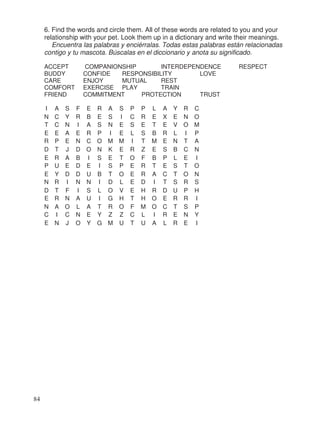 6. Find the words and circle them. All of these words are related to you and your
relationship with your pet. Look them up in a dictionary and write their meanings.
Encuentra las palabras y enciérralas. Todas estas palabras están relacionadas
contigo y tu mascota. Búscalas en el diccionario y anota su significado.
ACCEPT COMPANIONSHIP INTERDEPENDENCE RESPECT
BUDDY CONFIDE RESPONSIBILITY LOVE
CARE ENJOY MUTUAL REST
COMFORT EXERCISE PLAY TRAIN
FRIEND COMMITMENT PROTECTION TRUST
I A S F E R A S P P L A Y R C
N C Y R B E S I C R E X E N O
T C N I A S N E S E T E V O M
E E A E R P I E L S B R L I P
R P E N C O M M I T M E N T A
D T J D O N K E R Z E S B C N
E R A B I S E T O F B P L E I
P U E D E I S P E R T E S T O
E Y D D U B T O E R A C T O N
N R I N N I D L E D I T S R S
D T F I S L O V E H R D U P H
E R N A U I G H T H O E R R I
N A O L A T R O F M O C T S P
C I C N E Y Z Z C L I R E N Y
E N J O Y G M U T U A L R E I
84
 