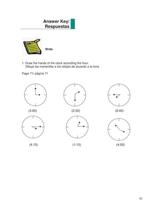 Write
1. Draw the hands of the clock according the hour.
Dibuja las manecillas a los relojes de acuerdo a la hora.
Page 71/ página 71
(3:00) (2:30) (8:45)
(4:15) (1:15) (4:50)
Answer Key/
Respuestas
85
 