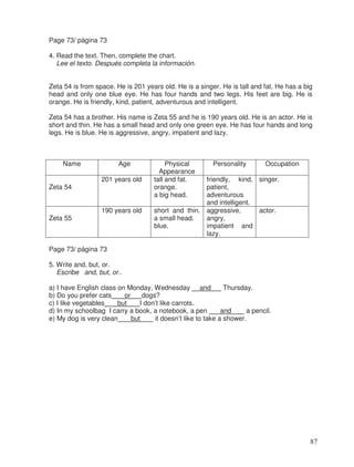 Page 73/ página 73
4. Read the text. Then, complete the chart.
Lee el texto. Después completa la información.
Zeta 54 is from space. He is 201 years old. He is a singer. He is tall and fat. He has a big
head and only one blue eye. He has four hands and two legs. His feet are big. He is
orange. He is friendly, kind, patient, adventurous and intelligent.
Zeta 54 has a brother. His name is Zeta 55 and he is 190 years old. He is an actor. He is
short and thin. He has a small head and only one green eye. He has four hands and long
legs. He is blue. He is aggressive, angry, impatient and lazy.
Name Age Physical
Appearance
Personality Occupation
Zeta 54
201 years old tall and fat.
orange.
a big head.
friendly, kind,
patient,
adventurous
and intelligent.
singer.
Zeta 55
190 years old short and thin.
a small head.
blue.
aggressive,
angry,
impatient and
lazy.
actor.
Page 73/ página 73
5. Write and, but, or.
Escribe and, but, or..
a) I have English class on Monday, Wednesday and Thursday.
b) Do you prefer cats or dogs?
c) I like vegetables but I don’t like carrots.
d) In my schoolbag I carry a book, a notebook, a pen and a pencil.
e) My dog is very clean but it doesn’t like to take a shower.
87
 