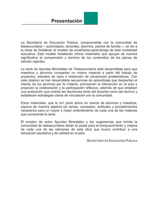 Presentación
La Secretaría de Educación Pública, comprometida con la comunidad de
telesecundaria —autoridades, docentes, alumnos, padres de familia—, se dio a
la tarea de fortalecer el modelo de enseñanza-aprendizaje de esta modalidad
educativa. Este modelo fortalecido ofrece materiales que apoyan de manera
significativa la comprensión y dominio de los contenidos de los planes de
estudio vigentes.
La serie de Apuntes Bimodales de Telesecundaria está desarrollada para que
maestros y alumnos compartan un mismo material a partir del trabajo de
proyectos, estudios de caso o resolución de situaciones problemáticas. Con
este objetivo se han desarrollado secuencias de aprendizaje que despiertan el
interés de los alumnos por la materia, promueven la interacción en el aula y
propician la colaboración y la participación reflexiva, además de que emplean
una evaluación que orienta las decisiones tanto del docente como del alumno y
establecen estrategias claras de vinculación con la comunidad.
Estos materiales, que la SEP pone ahora en manos de alumnos y maestros,
expone de manera objetiva los temas, conceptos, actitudes y procedimientos
necesarios para un mayor y mejor entendimiento de cada una de las materias
que comprende la serie.
El empleo de estos Apuntes Bimodales y las sugerencias que brinde la
comunidad de telesecundaria darán la pauta para el enriquecimiento y mejora
de cada una de las ediciones de esta obra que busca contribuir a una
educación equitativa y de calidad en el país.
SECRETARÍA DE EDUCACIÓN PÚBLICA
 