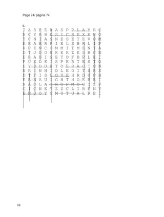 Page 74/ página 74
6.-
I A S F E R A S P P L A Y R C
N C Y R B E S I C R E X E N O
T C N I A S N E S E T E V O M
E E A E R P I E L S B R L I P
R P E N C O M M I T M E N T A
D T J D O N K E R Z E S B C N
E R A B I S E T O F B P L E I
P U E D E I S P E R T E S T O
E Y D D U B T O E R A C T O N
N R I N N I D L E D I T S R S
D T F I S L O V E H R D U P H
E R N A U I G H T H O E R R I
N A O L A T R O F M O C T S P
C I C N E Y Z Z C L I R E N Y
E N J O Y G M U T U A L R E I
88
 