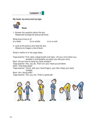 My head, my arms and my legs
Read
1. Answer the question about the text.
Responde la pregunta acerca del texto.
What kind of text is it?
a) a letter b) an article c) an e-mail
2. Look at the picture and read the text.
Observa la imagen y lee el texto.
Andy’s mother is in her yoga class.
Yoga teacher: First, take a deep breath and relax. Lift your arms when you
breathe in and breathe out when you low your arms.
Mom: Do we have to keep our back straight?
Yoga teacher: Yes, you do. Then turn your head up and down.
Mom: That feels great!
Yoga teacher: Touch, with your hand fingers, your feet. Keep your back
straight.
Mom: Am I doing well?
Yoga teacher: Yes, you are. That’s a great job!
Lesson 1
94
 