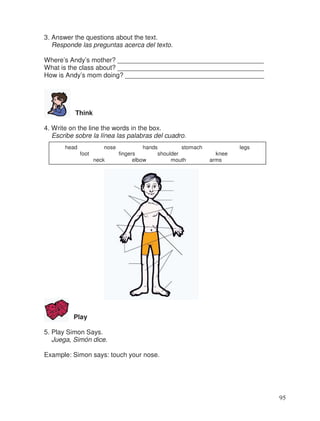 3. Answer the questions about the text.
Responde las preguntas acerca del texto.
Where’s Andy’s mother? ________________________________________
What is the class about? ________________________________________
How is Andy’s mom doing? ______________________________________
Think
4. Write on the line the words in the box.
Escribe sobre la línea las palabras del cuadro.
Play
5. Play Simon Says.
Juega, Simón dice.
Example: Simon says: touch your nose.
head nose hands stomach legs
foot fingers shoulder knee
neck elbow mouth arms
95
 