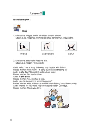 Is she feeling OK?
Read
1. Look at the images. Order the letters to form a word.
Observa las imágenes. Ordena las letras para formar una palabra.
l/w/b/e/o u/l/o/r/e/d/s/h c/e/k/n
______________ _______________ _______________
2. Look at the picture and read the text.
Observa la imagen y lee el texto.
Andy: Hello. This is Andy speaking. May I speak with Rose?
Rose’s mother: Hello Andy. I’m sorry but Rose isn’t feeling ok!
Andy: Is she fine? She didn’t go to school today.
Rose’s mother: No, she isn’t fine!
Andy: Is she sick?
Rose’s mother: Yes, she has a cold.
Andy: Ups. Is she going to school tomorrow?
Rose’s mother: Well, it depends on how she is feeling tomorrow morning.
Andy: Thanks for your help. Hope Rose gets better. Good bye.
Rose’s mother: Thank you. Bye.
Lesson 2
96
 