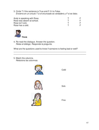 3. Circle T if the sentence is True and F if it is False.
Encierra en un círculo T si el enunciado es verdadero y F si es falso.
Andy is speaking with Rose. T F
Rose was absent at school. T F
Rose isn’t sick. T F
Rose has a cold. T F
Think
4. Re-read the dialogue. Answer the question.
Relee el diálogo. Responde la pregunta.
What are the questions used to know if someone is feeling bad or well?
________________________________________________________________
________________________________________________________________
5. Match the columns.
Relaciona las columnas.
Cold
Sick
Fine
97
 