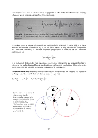 14
aceleraciones. Conocidas las velocidades de propagación de estas ondas la distancia entre el foco y
el lugar en que se está registrando el movimiento sísmico.
El intervalo entre la llegada a la estación de observación de una onda P y una onda S se llama
duración de temblores preliminares 𝑇𝑆𝑃. Si las dos ondas viajan a lo largo de la misma ruta y tienen
una velocidad constante, la ecuación siguiente proporciona la duración de los temblores
preliminares, así:
𝑇𝑆𝑃 = (
1
𝑉𝑆
−
1
𝑉𝑃
)∆
En la cual ∆ es la distancia del foco al punto de observación. Esto significa que se puede localizar el
epicentro, y la profundidad del foco se puede obtener gráficamente con facilidad si los registros del
sismo se hicieron por lo menos en tres diferentes puntos de observación.
Determinación del foco: midiendo el retraso de la llegada de las ondas S con respecto a la llegada de
las P se puede determinar la distancia R entre la estación y el foco:
𝑇𝑆 =
∆
𝑉 𝑆
𝑇𝑃 =
∆
𝑉 𝑃
𝑇 𝑠 − 𝑇 𝑃 = (
1
𝑉 𝑆
−
1
𝑉 𝑃
)∆
 