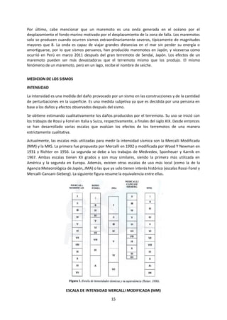 15
Por último, cabe mencionar que un maremoto es una onda generada en el océano por el
desplazamiento el fondo marino motivado por el desplazamiento de la zona de falla. Los maremotos
solo se producen cuando ocurren sismos extraordinariamente severos, típicamente de magnitudes
mayores que 8. La onda es capaz de viajar grandes distancias en el mar sin perder su energía o
amortiguarse, por lo que sismos peruanos, han producido maremotos en Japón, y viceversa como
ocurrió en Perú en marzo 2011 después del gran terremoto de Sendai, Japón. Los efectos de un
maremoto pueden ser más devastadoras que el terremoto mismo que los produjo. El mismo
fenómeno de un maremoto, pero en un lago, recibe el nombre de seiche.
MEDICION DE LOS SISMOS
INTENSIDAD
La intensidad es una medida del daño provocado por un sismo en las construcciones y de la cantidad
de perturbaciones en la superficie. Es una medida subjetiva ya que es decidida por una persona en
base a los daños y efectos observados después del sismo.
Se obtiene estimando cualitativamente los daños producidos por el terremoto. Su uso se inició con
los trabajos de Rossi y Forel en Italia y Suiza, respectivamente, a finales del siglo XIX. Desde entonces
se han desarrollado varias escalas que evalúan los efectos de los terremotos de una manera
estrictamente cualitativa.
Actualmente, las escalas más utilizadas para medir la intensidad sísmica son la Mercalli Modificada
(MM) y la MKS. La primera fue propuesta por Mercalli en 1902 y modificada por Wood Y Newman en
1931 y Richter en 1956. La segunda se debe a los trabajos de Medvedev, Sponheuer y Karnik en
1967. Ambas escalas tienen XII grados y son muy similares, siendo la primera más utilizada en
América y la segunda en Europa. Además, existen otras escalas de uso más local (como la de la
Agencia Meteorológica de Japón, JMA) o las que ya solo tienen interés histórico (escalas Rossi-Forel y
Mercalli-Cancani-Sieberg). La siguiente figura resume la equivalencia entre ellas.
ESCALA DE INTENSIDAD MERCALLI MODIFICADA (MM)
 