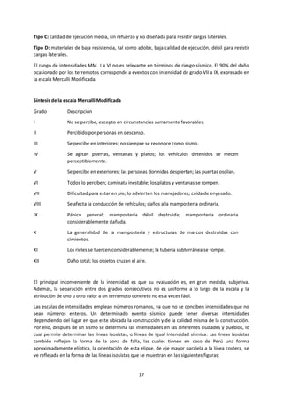 17
Tipo C: calidad de ejecución media, sin refuerzo y no diseñada para resistir cargas laterales.
Tipo D: materiales de baja resistencia, tal como adobe, baja calidad de ejecución, débil para resistir
cargas laterales.
El rango de intensidades MM I a VI no es relevante en términos de riesgo sísmico. El 90% del daño
ocasionado por los terremotos corresponde a eventos con intensidad de grado VII a IX, expresado en
la escala Mercalli Modificada.
Síntesis de la escala Mercalli Modificada
Grado Descripción
I No se percibe, excepto en circunstancias sumamente favorables.
II Percibido por personas en descanso.
III Se percibe en interiores; no siempre se reconoce como sismo.
IV Se agitan puertas, ventanas y platos; los vehículos detenidos se mecen
perceptiblemente.
V Se percibe en exteriores; las personas dormidas despiertan; las puertas oscilan.
VI Todos lo perciben; caminata inestable; los platos y ventanas se rompen.
VII Dificultad para estar en pie; lo advierten los manejadores; caída de enyesado.
VIII Se afecta la conducción de vehículos; daños a la mampostería ordinaria.
IX Pánico general; mampostería débil destruida; mampostería ordinaria
considerablemente dañada.
X La generalidad de la mampostería y estructuras de marcos destruidas con
cimientos.
XI Los rieles se tuercen considerablemente; la tubería subterránea se rompe.
XII Daño total; los objetos cruzan el aire.
El principal inconveniente de la intensidad es que su evaluación es, en gran medida, subjetiva.
Además, la separación entre dos grados consecutivos no es uniforme a lo largo de la escala y la
atribución de uno u otro valor a un terremoto concreto no es a veces fácil.
Las escalas de intensidades emplean números romanos, ya que no se conciben intensidades que no
sean números enteros. Un determinado evento sísmico puede tener diversas intensidades
dependiendo del lugar en que este ubicada la construcción y de la calidad misma de la construcción.
Por ello, después de un sismo se determina las intensidades en las diferentes ciudades y pueblos, lo
cual permite determinar las líneas isosistas, o líneas de igual intensidad sísmica. Las líneas isosistas
también reflejan la forma de la zona de falla, las cuales tienen en caso de Perú una forma
aproximadamente elíptica, la orientación de esta elipse, de eje mayor paralela a la línea costera, se
ve reflejada en la forma de las líneas isosistas que se muestran en las siguientes figuras:
 
