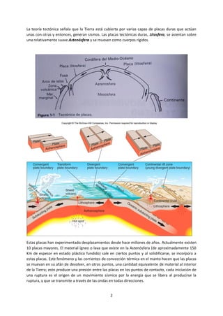 2
La teoría tectónica señala que la Tierra está cubierta por varias capas de placas duras que actúan
unas con otras y entonces, generan sismos. Las placas tectónicas duras, Litosfera, se asientan sobre
una relativamente suave Astenósfera y se mueven como cuerpos rígidos.
Estas placas han experimentado desplazamientos desde hace millones de años. Actualmente existen
10 placas mayores. El material ígneo o lava que existe en la Astenósfera (de aproximadamente 150
Km de espesor en estado plástico fundido) sale en ciertos puntos y al solidificarse, se incorpora a
estas placas. Este fenómeno y las corrientes de convección térmica en el manto hacen que las placas
se muevan en su afán de devolver, en otros puntos, una cantidad equivalente de material al interior
de la Tierra; esto produce una presión entre las placas en los puntos de contacto, cada iniciación de
una ruptura es el origen de un movimiento sísmico por la energía que se libera al producirse la
ruptura, y que se transmite a través de las ondas en todas direcciones.
 