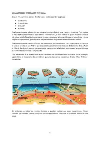 6
MECANISMOS DE INTERRACION TECTONICA
Existen 4 mecanismos básicos de interacción tectónica entre las placas:
 Subducción
 Transcursión
 Extrusión
 Acresión
En el mecanismo de subducción una placa se introduce bajo la otra, como es el caso de Perú en que
la Placa de Nazca se introduce bajo la Placa Sudamericana, o el de México en que la Placa de Cocos se
introduce bajo la Placa Norteamericana. En este mecanismo la interacción ocurre bajo el mar y entre
las placas superpuestas, por lo que los desplazamientos no pueden observarse directamente.
En el mecanismo de transcursión una placa se mueve horizontalmente con respecto a otra. Como es
el caso de la Falla de San Andrés que atraviesa longitudinalmente el estado de California de U.S.A; en
la Falla de San Andrés u otros mecanismos de transcurción la falla deja una traza en la superficie que
es fácilmente reconocible a simple vista.
Otro mecanismo es el de extrusión (Placa Africana – Placa Sudamericana) en que las placas se alejan;
y por último el mecanismo de acresión en que una placa crece a expensas de otra (Placa Arábica –
Placa India).
Sin embargo no todos los eventos sísmicos se pueden explicar por estos mecanismos. Existen
también los llamados sismos intraplaca que corresponden a fallas que se producen dentro de una
placa.
 