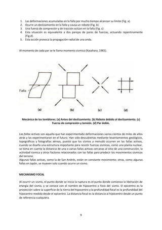 9
1. Las deformaciones acumuladas en la falla por mucho tiempo alcanzan su límite (Fig. a).
2. Ocurre un deslizamiento en la falla y causa un rebote (Fig. b).
3. Una fuerza de compresión y de tracción actúan en la falla (Fig. c)
4. Esta situación es equivalente a dos parejas de pares de fuerzas, actuando repentinamente
(Fig.d).
5. Esta acción provoca la propagación radial de una onda.
Al momento de cada par se le llama momento sísmico (Kasahara, 1981).
Mecánica de los temblores. (a) Antes del deslizamiento. (b) Rebote debido al deslizamiento. (c)
Fuerza de compresión y tensión. (d) Par doble.
Las fallas activas son aquella que han experimentado deformaciones varios cientos de miles de años
atrás y las experimentaran en el futuro. Han sido descubiertas mediante levantamientos geológicos,
topográficos y fotografías aéreas, puesto que los sismos a menudo ocurren en las fallas activas,
cuando se diseña una estructura importante para resistir fuerzas sísmicas, como una planta nuclear,
se toma en cuenta la distancia de una o varias fallas activas cercanas al sitio de una construcción, la
actividad sísmica y otros factores relacionados con las fallas para predecir los movimientos sísmicos
del terreno.
Algunas fallas activas, como la de San Andrés, están en constante movimiento; otras, como algunas
fallas en Japón, se mueven solo cuando ocurre un sismo.
MECANISMO FOCAL
Al ocurrir un sismo, el punto donde se inicia la ruptura es el punto donde comienza la liberación de
energía del sismo, y se conoce con el nombre de hipocentro o foco del sismo. El epicentro es la
proyección sobre la superficie de la tierra del hipocentro y la profundidad focal es la profundidad del
hipocentro medida desde el epicentro. La distancia focal es la distancia al hipocentro desde un punto
de referencia cualquiera.
 