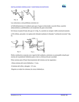 INSTALACIONES HIDRÁULICAS Y SANITARIAS EN EDIFICIOS
APUNTES G. B. P. M. 105 DE 120
Las soluciones a este problema consisten en :
a) Sobredimensionar el conducto para que el agua no descienda a sección llena; cuestión
antieconómica y problemática con recipientes de gran concavidad.
b) Colocar el punto B más alto que el A (fig. 5), cuestión no siempre viable constructivamente.
c) Por último, proceder a la ruptura del sifonado mediante la llamada "ventilación terciaria" (fig.
6).
Dicha ventilación se ejecuta con o igual al del conducto; asimismo es aconsejable situarla por
encima de la pendiente hidráulica para evitar su obstrucción por suciedad.
Otras normas para el buen funcionamiento del sistema son las siguientes :
-Altura mínima del cierre hidráulico : 5 cms.
-0 mínimo del sifón y desagüe : 2,5 cms.
-Registro en todos los sistemas de cierres hidráulicos.
 