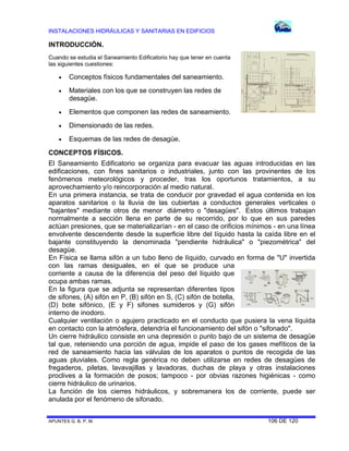 INSTALACIONES HIDRÁULICAS Y SANITARIAS EN EDIFICIOS
APUNTES G. B. P. M. 106 DE 120
INTRODUCCIÓN.
Cuando se estudia el Saneamiento Edificatorio hay que tener en cuenta
las siguientes cuestiones:
 Conceptos físicos fundamentales del saneamiento.
 Materiales con los que se construyen las redes de
desagüe.
 Elementos que componen las redes de saneamiento.
 Dimensionado de las redes.
 Esquemas de las redes de desagüe.
CONCEPTOS FÍSICOS.
El Saneamiento Edificatorio se organiza para evacuar las aguas introducidas en las
edificaciones, con fines sanitarios o industriales, junto con las provinentes de los
fenómenos meteorológicos y proceder, tras los oportunos tratamientos, a su
aprovechamiento y/o reincorporación al medio natural.
En una primera instancia, se trata de conducir por gravedad el agua contenida en los
aparatos sanitarios o la lluvia de las cubiertas a conductos generales verticales o
"bajantes" mediante otros de menor diámetro o "desagües". Estos últimos trabajan
normalmente a sección llena en parte de su recorrido, por lo que en sus paredes
actúan presiones, que se materializarían - en el caso de orificios mínimos - en una línea
envolvente descendente desde la superficie libre del líquido hasta la caída libre en el
bajante constituyendo la denominada "pendiente hidráulica" o "piezométrica" del
desagüe.
En Física se llama sifón a un tubo lleno de líquido, curvado en forma de "U" invertida
con las ramas desiguales, en el que se produce una
corriente a causa de la diferencia del peso del líquido que
ocupa ambas ramas.
En la figura que se adjunta se representan diferentes tipos
de sifones, (A) sifón en P, (B) sifón en S, (C) sifón de botella,
(D) bote sifónico, (E y F) sifones sumideros y (G) sifón
interno de inodoro.
Cualquier ventilación o agujero practicado en el conducto que pusiera la vena líquida
en contacto con la atmósfera, detendría el funcionamiento del sifón o "sifonado".
Un cierre hidráulico consiste en una depresión o punto bajo de un sistema de desagüe
tal que, reteniendo una porción de agua, impide el paso de los gases mefíticos de la
red de saneamiento hacia las válvulas de los aparatos o puntos de recogida de las
aguas pluviales. Como regla genérica no deben utilizarse en redes de desagües de
fregaderos, piletas, lavavajillas y lavadoras, duchas de playa y otras instalaciones
proclives a la formación de posos; tampoco - por obvias razones higiénicas - como
cierre hidráulico de urinarios.
La función de los cierres hidráulicos, y sobremanera los de corriente, puede ser
anulada por el fenómeno de sifonado.
 