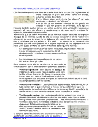 INSTALACIONES HIDRÁULICAS Y SANITARIAS EN EDIFICIOS
APUNTES G. B. P. M. 107 DE 120
Otro fenómeno que hay que tener en cuenta es el de la succión que origina sobre el
cierre hidráulico el paso del último tramo del líquido,
actuando a modo de émbolo.
En los últimos años, los inodoros "no sifónicos" han sido
sustituidos por los inodoros "sifónicos".
Con el uso de los inodoros sifónicos se ha ganado en
estética lo que han perdido en efectividad. Este tipo de
inodoros también suelen carecer de orificio posterior para ventilación, habiéndose
conjurado el riesgo de sifonado y parcialmente el de auto succión mediante la
hipertrofia de la sección de evacuación.
Hemos visto que los cierres hidráulicos de los aparatos pueden destruirse por el propio
desagüe de los mismos. Aparte de ello es preciso considerar el efecto "pistón" que
originan en su caída las aguas de los bajantes, aún cuando éstos estén comunicados
con la atmósfera por sus extremos. En efecto : las aguas en su descenso van
precedidas por una sobre presión en el bajante seguidas de una depresión tras su
paso y ello puede afectar a los cierres hidráulicos de la siguiente manera:
 Las sobre presiones mueven los cierres hidráulicos, impulsándolos hacia el
interior e introducen, como consecuencia de tal
desplazamiento, o mediante burbujas, gases mefíticos
en los aparatos.
 Las depresiones succionan el agua de los cierres
hidráulicas, destruyéndolos.
Para solventar estos efectos se dispone de una serie de
comunicaciones con el aire exterior que pasamos a describir:
 Ventilación primaria.- Todo bajante y/o desagüe de
inodoro debe prolongarse hasta la azotea, tanto para
facilitar el buen descenso del líquido como para evitar
tras su paso, succiones sobre los cierres hidráulicos
de los aparatos que encuentre a su paso. La ventilación primaria es por lo tanto
una simple continuación del bajante.
 Ventilación Secundaria.- Los bajantes van acompañados, normalmente, de un
tubo paralelo con el que comunican, al menos, por su parte inferior y por su
parte superior formando circuito; tal tubo se denomina ventilación secundaria. La
ventilación secundaria es un tubo que se coloca en paralelo al bajante.
 Ventilación terciarias.- Las ventilaciones terciarias se interponen entre los
pistones hidráulicos y los cierres hidráulicos, liberando a estos últimos de las
consiguientes sobre presiones y depresiones. Tales ventilaciones acometen a la
ventilación secundaria formándose en toda la altura del edificio mini circuitos
disipadores de las presiones ocasionadas por las
diversas descargas que descienden por los bajantes.
Son tubos de trazado horizontal que se conectan a la
ventilación secundaria.
El conjunto señalado adoptaría una disposición "clásica", en
que también se emplean elementos como los siguientes:
 