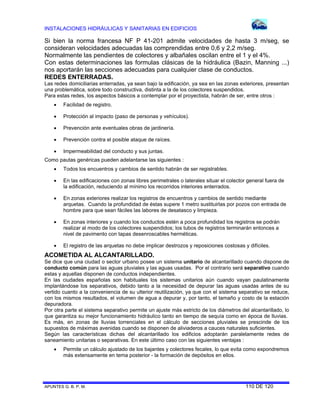 INSTALACIONES HIDRÁULICAS Y SANITARIAS EN EDIFICIOS
APUNTES G. B. P. M. 110 DE 120
Si bien la norma francesa NF P 41-201 admite velocidades de hasta 3 m/seg, se
consideran velocidades adecuadas las comprendidas entre 0,6 y 2,2 m/seg.
Normalmente las pendientes de colectores y albañales oscilan entre el 1 y el 4%.
Con estas determinaciones las formulas clásicas de la hidráulica (Bazin, Manning ...)
nos aportarán las secciones adecuadas para cualquier clase de conductos.
REDES ENTERRADAS.
Las redes domiciliarias enterradas, ya sean bajo la edificación, ya sea en las zonas exteriores, presentan
una problemática, sobre todo constructiva, distinta a la de los colectores suspendidos.
Para estas redes, los aspectos básicos a contemplar por el proyectista, habrán de ser, entre otros :
 Facilidad de registro.
 Protección al impacto (paso de personas y vehículos).
 Prevención ante eventuales obras de jardinería.
 Prevención contra el posible ataque de raíces.
 Impermeabilidad del conducto y sus juntas.
Como pautas genéricas pueden adelantarse las siguientes :
 Todos los encuentros y cambios de sentido habrán de ser registrables.
 En las edificaciones con zonas libres perimetrales o laterales situar el colector general fuera de
la edificación, reduciendo al mínimo los recorridos interiores enterrados.
 En zonas exteriores realizar los registros de encuentros y cambios de sentido mediante
arquetas. Cuando la profundidad de éstas supere 1 metro sustituirlas por pozos con entrada de
hombre para que sean fáciles las labores de desatasco y limpieza.
 En zonas interiores y cuando los conductos estén a poca profundidad los registros se podrán
realizar al modo de los colectores suspendidos; los tubos de registros terminarán entonces a
nivel de pavimento con tapas desenroscables herméticas.
 El registro de las arquetas no debe implicar destrozos y reposiciones costosas y difíciles.
ACOMETIDA AL ALCANTARILLADO.
Se dice que una ciudad o sector urbano posee un sistema unitario de alcantarillado cuando dispone de
conducto común para las aguas pluviales y las aguas usadas. Por el contrario será separativo cuando
estas y aquellas disponen de conductos independientes.
En las ciudades españolas son habituales los sistemas unitarios aún cuando vayan paulatinamente
implantándose los separativos, debido tanto a la necesidad de depurar las aguas usadas antes de su
vertido cuanto a la conveniencia de su ulterior reutilización, ya que con el sistema separativo se reduce,
con los mismos resultados, el volumen de agua a depurar y, por tanto, el tamaño y costo de la estación
depuradora.
Por otra parte el sistema separativo permite un ajuste más estricto de los diámetros del alcantarillado, lo
que garantiza su mejor funcionamiento hidráulico tanto en tiempo de sequía como en época de lluvias.
Es más, en zonas de lluvias torrenciales en el cálculo de secciones pluviales se prescinde de los
supuestos de máximas avenidas cuando se disponen de aliviaderos a cauces naturales suficientes.
Según las características dichas del alcantarillado los edificios adoptarán paralelamente redes de
saneamiento unitarias o separativas. En este último caso con las siguientes ventajas :
 Permite un cálculo ajustado de los bajantes y colectores fecales, lo que evita como expondremos
más extensamente en tema posterior - la formación de depósitos en ellos.
 