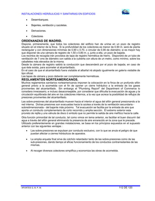 INSTALACIONES HIDRÁULICAS Y SANITARIAS EN EDIFICIOS
APUNTES G. B. P. M. 112 DE 120
 Desembarques.
 Bajantes, ventilación y cazoletas.
 Derivaciones.
 Colectores
ORDENANZAS DE MADRID.
Dispone, primeramente, que todos los colectores del edificio han de unirse en un pozo de registro
situado en el interior de la finca. Si la profundidad de los colectores es menor de 0,90 m. será de planta
rectangular y con dimensiones mínimas de 0,90 x 0,70, o circular de 0,90 de diámetro; si es mayor hay
que disponer de una cámara de registro de 1,50 x 0,80 m. y, junto a ella, un pozo de bajada.
Los recintos de recogida irán provistos de tapa de registro hermética de hierro. Dispondrá de un tubo de
ventilación de 7 cms de diámetro con salida a la cubierta con altura de un metro, como mínimo, sobre los
caballetes más elevados de la misma.
Desde la cámara de registro saldrá la conducción que descenderá por el pozo de bajada, en caso de
que éste exista, para acometer al alcantarillado.
En el caso de que el alcantarillado fuera visitable el albañal irá alojado igualmente en galería visitable de
tipo oficial.
Las tapas de cámara y pozo deberán ser completamente herméticas.
REGLAMENTOS NORTEAMERICANOS.
Muchos reglamentos sanitarios norteamericanos imponen la colocación en la finca de un profundo sifón
general previo a la acometida con el fin de oponer un cierre hidráulico a la entrada de los gases
provinentes del alcantarillado. Sin embargo el "Plumbing Report" del Department of Commerce lo
considera innecesario, e incluso desaconsejable, por considerar que dificulta la evacuación de aguas y la
circulación equilibrada del aire en los colectores internos, a la vez que acrece la posibilidad de reflujos de
presiones provinentes del alcantarillado.
Las sobre-presiones del alcantarillado mueven hacia el interior el agua del sifón general presionando a la
red interna. Dichas presiones son evacuadas hacia la azotea a través de la ventilación secundaria -
sobredimensionada - del bajante más próximo. Tal evacuación se facilita por la entrada de aire que
aporta un conducto complementario de corto recorrido y amplia sección. El extremo exterior esta
provisto de rejilla y una válvula de disco ó embolo que no permite la salida de aire mefítico hacia la calle.
Otra función primordial de tal conducto, tal como vimos en tema anterior, es facilitar el buen discurrir del
agua a través del sifón general eliminando la presencia de aire enrarecido en la zona que le precede.
Utilizado preferentemente en grandes instalaciones, se basa en los principios expuestos en el supuesto
anterior con las siguientes ventajas :
 Las sobre-presiones se expulsan por conducto exclusivo, con lo que se anula el peligro de que
puedan afectar a cierres hidráulicos de aparatos.
 La amplia arqueta final sirve de colchón retardador tanto de las sobre-presiones como de las
sub-presiones, dando tiempo al eficaz funcionamiento de los conductos contrarrestantes de las
mismas.
 Al recoger diversos colectores simplifica y economiza las obras de acometida.
 